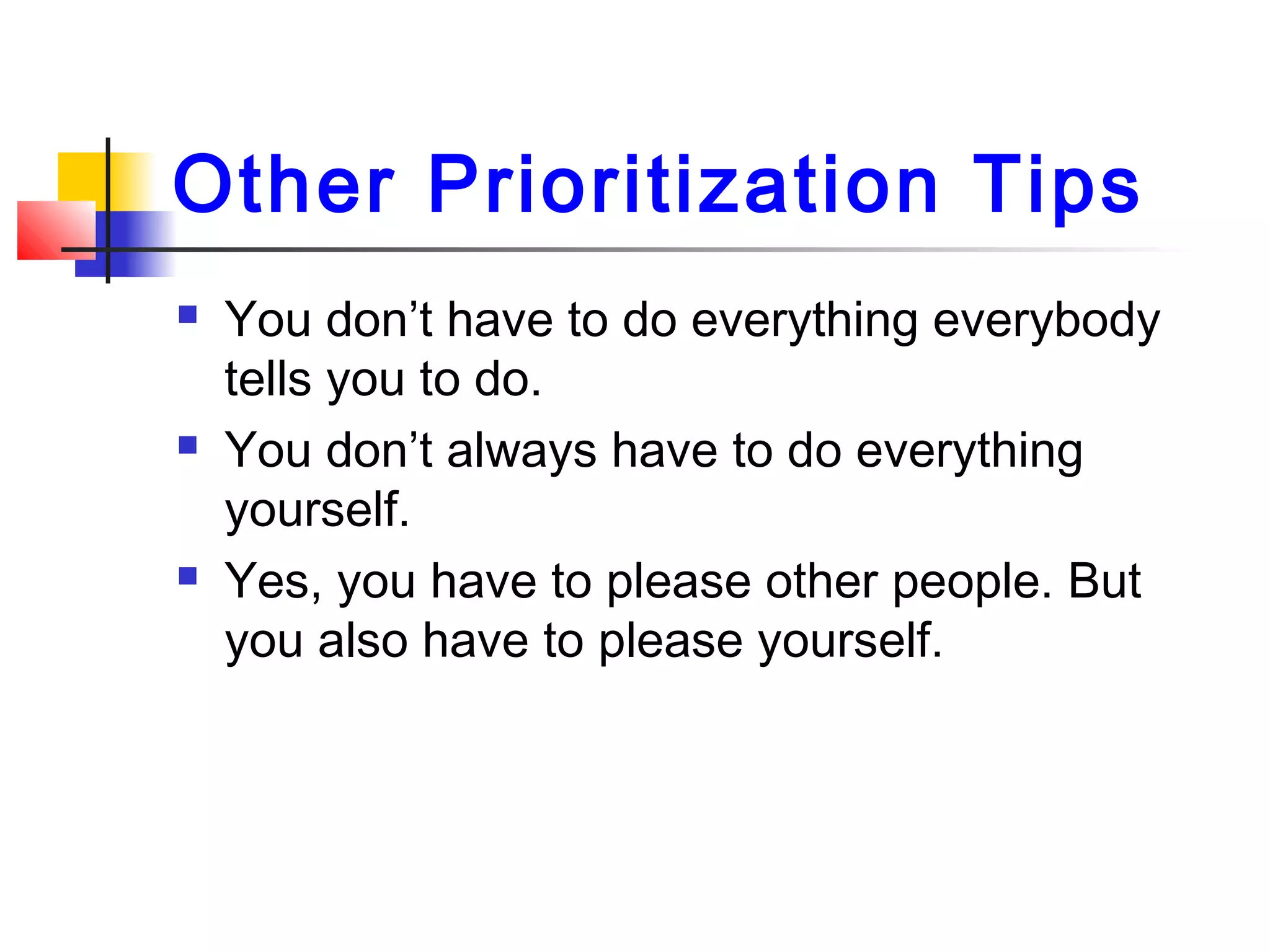Other Prioritization Tips
 You don’t have to do everything everybody
tells you to do.
 You don’t always have to do everything
yourself.
 Yes, you have to please other people. But
you also have to please yourself.
 
