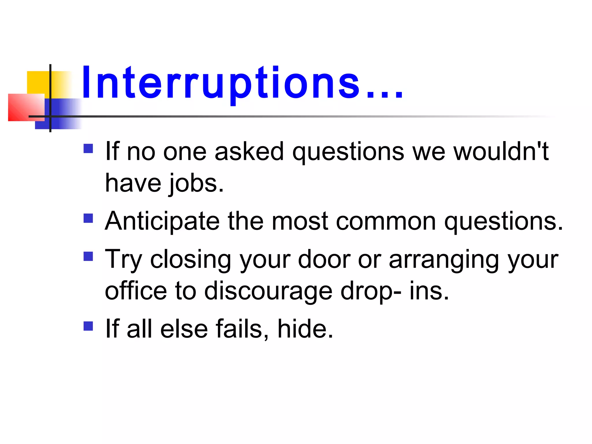 Interruptions…
 If no one asked questions we wouldn't
have jobs.
 Anticipate the most common questions.
 Try closing your door or arranging your
office to discourage drop- ins.
 If all else fails, hide.
 