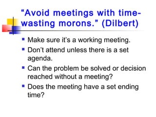 “Avoid meetings with time-
wasting morons.” (Dilbert)
 Make sure it’s a working meeting.
 Don’t attend unless there is a set
agenda.
 Can the problem be solved or decision
reached without a meeting?
 Does the meeting have a set ending
time?
 