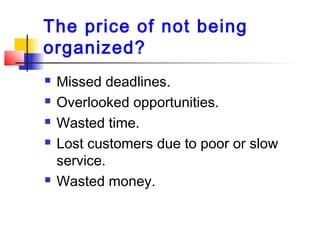 The price of not being
organized?
 Missed deadlines.
 Overlooked opportunities.
 Wasted time.
 Lost customers due to poor or slow
service.
 Wasted money.
 
