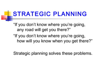 STRATEGIC PLANNING
“If you don’t know where you’re going,
any road will get you there?”
“If you don’t know where you’re going,
how will you know when you get there?”
Strategic planning solves these problems.
 