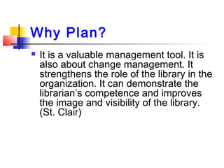 Why Plan?
 It is a valuable management tool. It is
also about change management. It
strengthens the role of the library in the
organization. It can demonstrate the
librarian’s competence and improves
the image and visibility of the library.
(St. Clair)
 