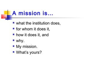 A mission is…
 what the institution does,
 for whom it does it,
 how it does it, and
 why.
 My mission.
 What’s yours?
 