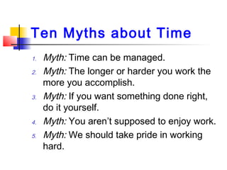 Ten Myths about Time
1. Myth: Time can be managed.
2. Myth: The longer or harder you work the
more you accomplish.
3. Myth: If you want something done right,
do it yourself.
4. Myth: You aren’t supposed to enjoy work.
5. Myth: We should take pride in working
hard.
 