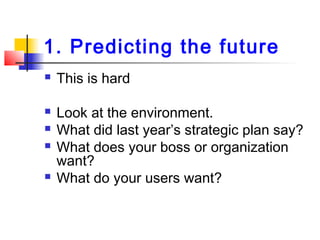 1. Predicting the future
 This is hard
 Look at the environment.
 What did last year’s strategic plan say?
 What does your boss or organization
want?
 What do your users want?
 