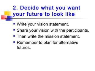 2. Decide what you want
your future to look like
 Write your vision statement.
 Share your vision with the participants.
 Then write the mission statement.
 Remember to plan for alternative
futures.
 
