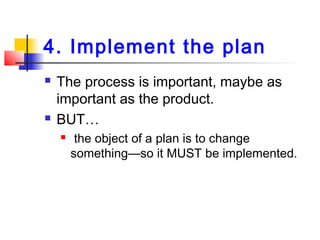 4. Implement the plan
 The process is important, maybe as
important as the product.
 BUT…
 the object of a plan is to change
something—so it MUST be implemented.
 