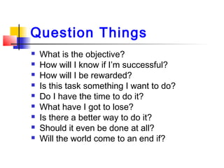 Question Things
 What is the objective?
 How will I know if I’m successful?
 How will I be rewarded?
 Is this task something I want to do?
 Do I have the time to do it?
 What have I got to lose?
 Is there a better way to do it?
 Should it even be done at all?
 Will the world come to an end if?
 