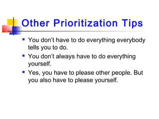 Other Prioritization Tips
 You don’t have to do everything everybody
tells you to do.
 You don’t always have to do everything
yourself.
 Yes, you have to please other people. But
you also have to please yourself.
 