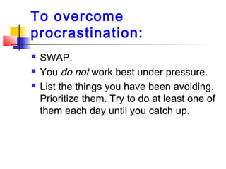 To overcome
procrastination:
 SWAP.
 You do not work best under pressure.
 List the things you have been avoiding.
Prioritize them. Try to do at least one of
them each day until you catch up.
 
