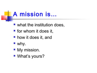 A mission is…
 what the institution does,
 for whom it does it,
 how it does it, and
 why.
 My mission.
 What’s your...