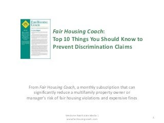 Fair Housing Coach:
Top 10 Things You Should Know to
Prevent Discrimination Claims

From Fair Housing Coach, a monthly subscription that can
significantly reduce a multifamily property owner or
manager's risk of fair housing violations and expensive fines

Vendome Real Estate Media |
www.fairhousingcoach.com

1

 