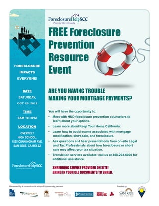 FREE Foreclosure
                                         Prevention
                                         Resource
                                         Event
     FORECLOSURE
          IMPACTS

        EVERYONE!



              DATE                       ARE YOU HAVING TROUBLE
         SATURDAY,
                                         MAKING YOUR MORTGAGE PAYMENTS?
        OCT. 20, 2012

              TIME                       You will have the opportunity to:

         9AM TO 3PM                      •	 Meet with HUD foreclosure prevention counselors to
                                            learn about your options.
         LOCATION                        •	 Learn more about Keep Your Home California.
                                         •	 Learn how to avoid scams associated with mortgage
        OVERFELT
                                            modification, short-sale, and foreclosure.
      HIGH SCHOOL,
  1835 CUNNINGHAM AVE.                   •	 Ask questions and hear presentations from on-site Legal
   SAN JOSE, CA 95122                       and Tax Professionals about how foreclosure or short
                                            sale may affect your tax situation.
                                         •	 Translation services available: call us at 408-293-6000 for
                                         	 additional assistance.

                                         	 SHREDDING SERVICE PROVIDER ON SITE!
                                         	 BRING IN YOUR OLD DOCUMENTS TO SHRED.


Presented by a consortium of nonprofit community partners.                              Funded by:
 