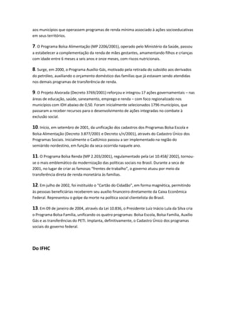 aos municípios que operassem programas de renda mínima associado à ações socioeducativas
em seus territórios.
7. O Programa Bolsa Alimentação (MP 2206/2001), operado pelo Ministério da Saúde, passou
a estabelecer a complementação da renda de mães gestantes, amamentando filhos e crianças
com idade entre 6 meses a seis anos e onze meses, com riscos nutricionais.
8. Surge, em 2000, o Programa Auxílio-Gás, motivado pela retirada do subsídio aos derivados
do petróleo, auxiliando o orçamento doméstico das famílias que já estavam sendo atendidas
nos demais programas de transferência de renda.
9. O Projeto Alvorada (Decreto 3769/2001) reforçou e integrou 17 ações governamentais – nas
áreas de educação, saúde, saneamento, emprego e renda – com foco regionalizado nos
municípios com IDH abaixo de 0,50. Foram inicialmente selecionados 1796 municípios, que
passaram a receber recursos para o desenvolvimento de ações integradas no combate à
exclusão social.
10. Início, em setembro de 2001, da unificação dos cadastros dos Programas Bolsa Escola e
Bolsa Alimentação (Decreto 3.877/2001 e Decreto s/n/2001), através do Cadastro Único dos
Programas Sociais. Inicialmente o CadUnico passou a ser implementado na região do
semiárido nordestino, em função da seca ocorrida naquele ano.
11. O Programa Bolsa Renda (MP 2.203/2001), regulamentado pela Lei 10.458/ 2002), tornou-
se o mais emblemático da modernização das políticas sociais no Brasil. Durante a seca de
2001, no lugar de criar as famosas “frentes de trabalho”, o governo atuou por meio da
transferência direta de renda monetária às famílias.
12. Em julho de 2002, foi instituído o “Cartão do Cidadão”, em forma magnética, permitindo
às pessoas beneficiárias receberem seu auxílio financeiro diretamente da Caixa Econômica
Federal. Representou o golpe da morte na política social clientelista do Brasil.
13. Em 09 de janeiro de 2004, através da Lei 10.836, o Presidente Luiz Inácio Lula da Silva cria
o Programa Bolsa Família, unificando os quatro programas: Bolsa Escola, Bolsa Família, Auxílio
Gás e as transferências do PETI. Implanta, definitivamente, o Cadastro Único dos programas
sociais do governo federal.
Do IFHC
 