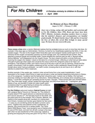 News from

    For His Children                                   A Christian ministry to children in Ecuador
                                           March      – April 2008




                                                               In Memory of Joyce Bourdeau
                                                                    August 13, 1941 - February 27, 2008

                                                 Joyce was a loving, caring wife and mother, and a precious gift
                                                 to For His Children. Since 1994, Brent and Joyce have been
                                                 FHC's Ministry Assistants, donating countless hours to ensure
                                                 that the ministry's finances and correspondence are handled
                                                 professionally. We thank God for Joyce's life and how it touched
                                                 the lives of others. She served Him lovingly in many special
                                                 ways. We know she now rests in His arms.



There comes a time when a mentor (Melinda) realizes that her protégés know as much or more than she does. An
example: A few days ago our Administrator, Verónica, hurried by me, breathlessly explaining that Sofía, 4 mos. old,
needed oxygen. The door to the Vaughn Infant Home flew open and caregiver Cecilia rushed past me to help
Verónica roll the oxygen concentrator machine out of the storage room. As I watched the two of them, they
attached a pressure gauge and humidifier bottle. Cecilia wheeled the machine past me with a “Buenas tardes,
Señora Melinda,” and disappeared into the Vaughn House. The door closed and within a minute Sofía was
receiving the oxygen she needed. I stood on the stairs for a moment longer, reflecting on what had just taken place.
I thought of years ago when Clark and I would be the ones to whom the caregivers came to for help in an
emergency. Fast forward to 2008, and I had to move out of the way or get run over by Verónica, Cecilia and the
oxygen concentrator! It left me slightly unbalanced at first, but then a warm satisfaction flowed through me as I
thought about what I had just witnessed - our staff in action, knowing what to do and how to do it, with that
attention-to-detail that is FHC’s trademark.

Another example: A few weeks ago, newborn Julian arrived home from a two week hospitalization. I went
downstairs to the Vaughn Infant Home to make sure all was in order and started dispensing instructions to Gladys,
one of his caregivers. I suddenly had this feeling that I should be quiet. I looked over at Gladys. She had been
pensively nodding her head after each of my instructions. “Señora Melinda, we’ve already done everything you’re
asking.” I could feel a sheepish grin spreading across my face. I thought, “These women take care of these babies
24/7, they have been taught, trained, guided and supervised, and they know what to do.” I apologized, gave
Gladys a hug, and decided I’d better go make myself useful
somewhere else! It’s a great feeling to witness the confidence
and skill of FHC’s staff. We’re proud of them!

For His Children welcomed newborn Gabriel Cuomo (at right
with caregiver María Tixicuro) on February 1st. The children’s
hospital asked if FHC would welcome an abandoned baby boy,
born around January 21st. He had been found on the street, and
the police took him to the hospital. FHC’s Director, Melinda, met
Gabriel at the hospital along with members of a visiting team
from Ontario, Canada (one member gave Gabriel her last name
– in case you are wondering where the Italian surname came
from!). Together they took Gabriel to FHC’s pediatrician, Dr.
Naranjo, who pronounced him in perfect health. The “Doris
Martin 2008 Mission Team” took wonderful care of Gabriel while
he was at FHC-Quito, and sent him off with a prayer a few days
later when he was transferred to FHC-Latacunga. Gabriel is
growing and enjoying the loving care given him by FHC’s “Tías”.
 