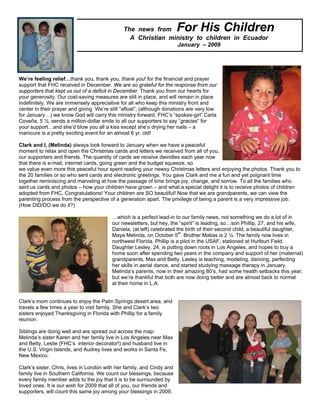 The news from            For His Children
                                                 A Christian ministry to children in Ecuador
                                                                        January – 2009




We’re feeling relief…thank you, thank you, thank you! for the financial and prayer
support that FHC received in December. We are so grateful for the response from our
supporters that kept us out of a deficit in December. Thank you from our hearts for
your generosity. Our cost-saving measures are still in place, and will remain in place
indefinitely. We are immensely appreciative for all who keep this ministry front and
center in their prayer and giving. We’re still “afloat”; (although donations are very low
for January…) we know God will carry this ministry forward. FHC’s “spokes-girl” Carla
Coveña, 5 ½, sends a million-dollar smile to all our supporters to say “gracias” for
your support…and she’d blow you all a kiss except she’s drying her nails – a
manicure is a pretty exciting event for an almost 6 yr. old!

Clark and I, (Melinda) always look forward to January when we have a peaceful
moment to relax and open the Christmas cards and letters we received from all of you,
our supporters and friends. The quantity of cards we receive dwindles each year now
that there is e-mail, internet cards, going green and the budget squeeze, so
we value even more this peaceful hour spent reading your newsy Christmas letters and enjoying the photos. Thank you to
the 20 families or so who sent cards and electronic greetings. You gave Clark and me a fun and yet poignant time
together reminiscing and marveling at how the passage of time brings joy, change, and sorrow. To all the families who
sent us cards and photos – how your children have grown – and what a special delight it is to receive photos of children
adopted from FHC. Congratulations! Your children are SO beautiful! Now that we are grandparents, we can view the
parenting process from the perspective of a generation apart. The privilege of being a parent is a very impressive job.
(How DID/DO we do it?)

                                         …which is a perfect lead-in to our family news, not something we do a lot of in
                                         our newsletters, but hey, the “spirit” is leading, so…son Phillip, 27, and his wife,
                                         Daniela, (at left) celebrated the birth of their second child, a beautiful daughter,
                                         Maya Melinda, on October 5th. Brother Matias is 2 ½. The family now lives in
                                         northwest Florida. Phillip is a pilot in the USAF, stationed at Hurlburt Field.
                                         Daughter Lesley, 24, is putting down roots in Los Angeles, and hopes to buy a
                                         home soon after spending two years in the company and support of her (maternal)
                                         grandparents, Max and Betty. Lesley is teaching, modeling, dancing, perfecting
                                         her skills in aerial dance, and started studying massage therapy in January.
                                         Melinda’s parents, now in their amazing 80’s, had some health setbacks this year,
                                         but we’re thankful that both are now doing better and are almost back to normal
                                         at their home in L.A.


Clark’s mom continues to enjoy the Palm Springs desert area, and
travels a few times a year to visit family. She and Clark’s two
sisters enjoyed Thanksgiving in Florida with Phillip for a family
reunion.

Siblings are doing well and are spread out across the map:
Melinda’s sister Karen and her family live in Los Angeles near Max
and Betty, Leslie (FHC’s interior decorator!) and husband live in
the U.S. Virgin Islands, and Audrey lives and works in Santa Fe,
New Mexico.

Clark’s sister, Chris, lives in London with her family, and Cindy and
family live in Southern California. We count our blessings, because
every family member adds to the joy that it is to be surrounded by
loved ones. It is our wish for 2009 that all of you, our friends and
supporters, will count this same joy among your blessings in 2009.
 
