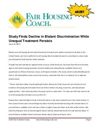 ©2013 by Vendome Group www.fairhousingcoach.com Page 1
Study Finds Decline in Blatant Discrimination While
Unequal Treatment Persists
June 18, 2013
Blatant acts of housing discrimination faced by minority home seekers continue to decline in the
United States, yet more subtle forms of housing denial stubbornly persist, according to a new study
just released by HUD and the Urban Institute.
Though few were denied an appointment to see an advertised unit, the study found that real estate
agents and rental housing providers recommended and showed fewer available homes and
apartments to African-American, Asian, and Hispanic families. The study, which involved 8,000 paired
tests in 28 metropolitan areas across the country, concludes that this is a national, not a regional,
phenomenon.
“Fewer minorities today may be getting the door slammed in their faces, but we continue to see
evidence of housing discrimination that can limit a family’s housing, economic, and educational
opportunities,” HUD Secretary Shaun Donovan said in a statement. “It’s clear we still have work to do
to end housing discrimination once and for all.”
Researchers reported higher levels of discrimination in the sales market than in the rental market. In
tests, black renters who contacted agents about recently advertised housing units learned about 11
percent fewer available units and were shown roughly 4 percent fewer units than white testers. But
black homebuyers who contacted agents about recently advertised homes for sale learned about 17
percent fewer available homes and were shown about 18 percent fewer units.
eALERT
 