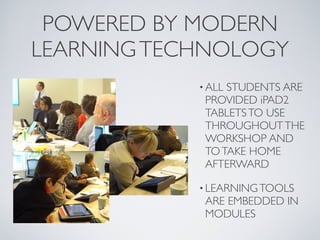 POWERED BY MODERN
LEARNING TECHNOLOGY
            • ALLSTUDENTS ARE
             PROVIDED iPAD2
             TABLETS TO USE
             THROUGHOUT THE
             WORKSHOP AND
             TO TAKE HOME
             AFTERWARD

            • LEARNING TOOLS
             ARE EMBEDDED IN
             MODULES
 