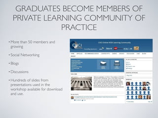 GRADUATES BECOME MEMBERS OF 
   PRIVATE LEARNING COMMUNITY OF
               PRACTICE
• Morethan 50 members and
 growing

• Social   Networking

• Blogs

• Discussions

• Hundreds  of slides from
 presentations used in the
 workshop available for download
 and use.
 
