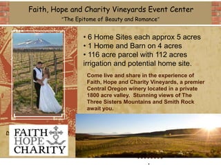 Faith, Hope and Charity Vineyards Event Center
             “The Epitome of Beauty and Romance”


                    • 6 Home Sites each approx 5 acres
                    • 1 Home and Barn on 4 acres
                    • 116 acre parcel with 112 acres
                    irrigation and potential home site.
                      Come live and share in the experience of
                      Faith, Hope and Charity Vineyards, a premier
                      Central Oregon winery located in a private
                      1800 acre valley. Stunning views of The
                      Three Sisters Mountains and Smith Rock
                      await you.



DELETE BOX, OR
  PLACE LOGO
     HERE

                                            .
 