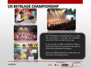 The CN Beyblade Championship was an event
that took place to promote the “beyblade”
craze that hit kids a couple of years ago.

In the summer of 2006 in Mumbai & Delhi, a
large-scale knock-out tournament was held to
crown the City Beyblade Champions.

With over 10000 participants in both cities, this
event was a resounding success.



               Group Companies          Associations
 