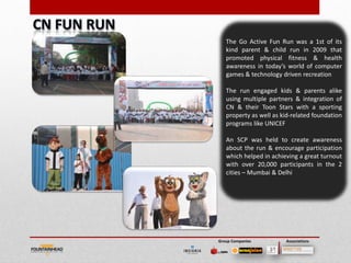 The Go Active Fun Run was a 1st of its
   kind parent & child run in 2009 that
   promoted physical fitness & health
   awareness in today’s world of computer
   games & technology driven recreation

   The run engaged kids & parents alike
   using multiple partners & integration of
   CN & their Toon Stars with a sporting
   property as well as kid-related foundation
   programs like UNICEF

   An SCP was held to create awareness
   about the run & encourage participation
   which helped in achieving a great turnout
   with over 20,000 participants in the 2
   cities – Mumbai & Delhi




Group Companies         Associations
 
