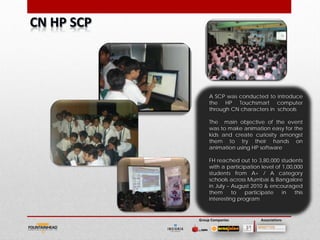 A SCP was conducted to introduce
     the HP Touchsmart computer
     through CN characters in schools

     The main objective of the event
     was to make animation easy for the
     kids and create curiosity amongst
     them to try their hands on
     animation using HP software

     FH reached out to 3,80,000 students
     with a participation level of 1,00,000
     students from A+ / A category
     schools across Mumbai & Bangalore
     in July – August 2010 & encouraged
     them      to   participate    in   this
     interesting program


Group Companies           Associations
 