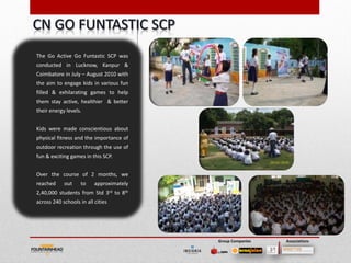 The Go Active Go Funtastic SCP was
conducted in Lucknow, Kanpur &
Coimbatore in July – August 2010 with
the aim to engage kids in various fun
filled & exhilarating games to help
them stay active, healthier & better
their energy levels.


Kids were made conscientious about
physical fitness and the importance of
outdoor recreation through the use of
fun & exciting games in this SCP.


Over the course of 2 months, we
reached     out     to    approximately
2,40,000 students from Std 3rd to 8th
across 240 schools in all cities




                                          Group Companies   Associations
 