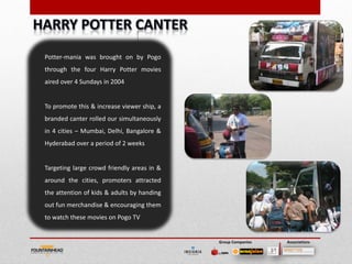 Potter-mania was brought on by Pogo
through the four Harry Potter movies
aired over 4 Sundays in 2004


To promote this & increase viewer ship, a
branded canter rolled our simultaneously
in 4 cities – Mumbai, Delhi, Bangalore &
Hyderabad over a period of 2 weeks


Targeting large crowd friendly areas in &
around the cities, promoters attracted
the attention of kids & adults by handing
out fun merchandise & encouraging them
to watch these movies on Pogo TV


                                            Group Companies   Associations
 
