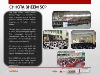The Pogo Chhota Bheem School
Contact Program was conducted in
order to promote one of the most
popular & lovable children’s cartoon
characters on TV today – Chhota
Bheem.

Through Bheem’s characteristic traits
& values, kids were engaged in games
that encouraged teamwork &
determination – with the lure of the
Grand Prize – the chance to be a part
of Bheem’s team on Pogo TV

FH reached out to over 6,30.000 kids
from the 3rd to 8th Std. across 630
schools in Mumbai, Delhi, Lucknow,
Kanpur, Allahabad, Indore & Bhopal

Over 21000 kids across 210 schools
participated in this School Contact
Program in the months of July –
August 2010

                                        Group Companies   Associations
 