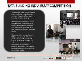 ‘Tata Building India’ is India’s largest
interschool essay competition to
motivate the youth of our country to
think about nation building

The competition provides a unique
platform which encourages young
leaders of tomorrow to showcase
their expressions in writing, on a
host of subjects related to building a
nation

The competition was conducted in
800 schools across 24 cities &
smaller towns in Maharashtra &
Gujarat for students from Std 6th –
12th
We received an enthusiastic
response with over 3,50,000 essay
entries coming in from the schools
across these states


                                           Group Companies   Associations
 