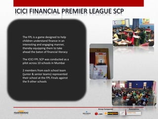 The FPL is a game designed to help
children understand finance in an
interesting and engaging manner,
thereby equipping them to take
ahead the baton of financial literacy

The ICICI FPL SCP was conducted as a
pilot across 10 schools in Mumbai

2 members from each school team
(junior & senior teams) represented
their school at the FPL Finals against
the 9 other schools




                                         Group Companies   Associations
 