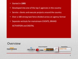 • Started in 1995

 • Developed into one of the top 5 agencies in the country

 • Service clients and execute projects around the country

 • Over a 100 strong task force divided across an agency format

 • Separate verticals for mainstream EVENTS, BRAND

   ACTIVATION and DIGITAL




Overview
                                Group Companies              Associations




                                                                            2
 