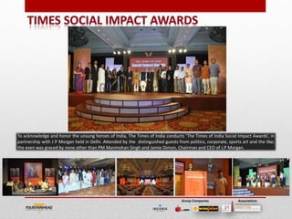 To acknowledge and honor the unsung heroes of India, The Times of India conducts ‘The Times of India Social Impact Awards’, in
partnership with J P Morgan held in Delhi. Attended by the distinguished guests from politics, corporate, sports art and the like;
the even was graced by none other than PM Manmohan Singh and Jamie Dimon, Chairman and CEO of J.P Morgan.




                                                                                                                              22

                                                                                   Group Companies             Associations
 