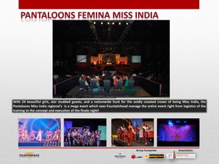 With 24 beautiful girls, star studded guests, and a nationwide hunt for the avidly coveted crown of being Miss India, the
Pantaloons Miss India regional's is a mega event which sees Fountainhead manage the entire event right from logistics of the
training to the concept and execution of the finale night!




                                                                                                                         23

                                                                               Group Companies            Associations
 