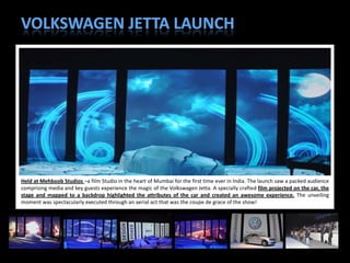 Held at Mehboob Studios –a film Studio in the heart of Mumbai for the first time ever in India. The launch saw a packed audience
comprising media and key guests experience the magic of the Volkswagen Jetta. A specially crafted film projected on the car, the
stage and mapped to a backdrop highlighted the attributes of the car and created an awesome experience. The unveiling
moment was spectacularly executed through an aerial act that was the coupe de grace of the show!



                                                                                                                        25
 