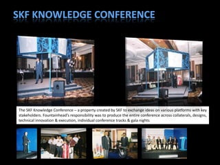 The SKF Knowledge Conference – a property created by SKF to exchange ideas on various platforms with key
stakeholders. Fountainhead’s responsibility was to produce the entire conference across collaterals, designs,
technical innovation & execution, individual conference tracks & gala nights
 