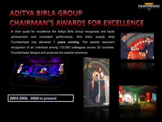 In their quest for excellence the Aditya Birla Group recognizes and lauds
achievement   and   consistent   performance.   And   that’s   exactly   what
Fountainhead has delivered 7 years running. The awards represent
recognition of an individual among 133,000 colleagues across 20 countries.
Fountainhead designs and produces the awards ceremony.




2003-2006, 2008 to present
                                                                                29
 