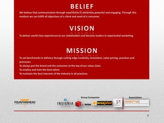 We believe that communication through experiences is extremely powerful and engaging. Through this
medium we can fulfill all objectives of a client and need of a consumer.




To deliver world class experiences to our stakeholders and become leaders in experiential marketing.




To set benchmarks in delivery through cutting edge creativity, innovation, value pricing, practices and
processes.
To always put the brand and the consumer at the top of our value chain.
To employ and train the best talent.
To maintain the best interests of the industry in all practices.




                                                       Group Companies                            Associations




                                                                                                                 3
 