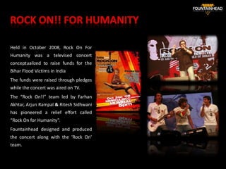 Held in October 2008, Rock On For
Humanity was a televised concert
conceptualized to raise funds for the
Bihar Flood Victims in India
The funds were raised through pledges
while the concert was aired on TV.
The “Rock On!!” team led by Farhan
Akhtar, Arjun Rampal & Ritesh Sidhwani
has pioneered a relief effort called
“Rock On for Humanity”.
Fountainhead designed and produced
the concert along with the ‘Rock On’
team.                                    30
 