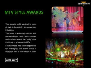 This awards night salutes the icons
of style in the country across various
industries
The event is extremely vibrant with
fashion shows, music performances
and a showcase of the ‘funky’ style
that is synonymous with MTV
Fountainhead has been responsible
for managing the event since it
inception until its last edition in 2007


                                           31
2003- 2007
 