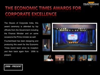 The Oscars of Corporate India, this
award ceremony is attended by top
officials from the Government including
the Finance Minister and on some
occasions the Prime minister as well.

Fountainhead has been designing and
producing this event for the Economic
Times brand team since its inception
and then back again from       2006 to
present.




                                          32
2006 - PRESENT
 