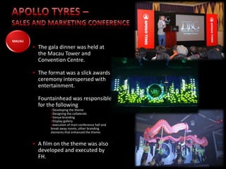 MACAU
        • The gala dinner was held at
          the Macau Tower and
          Convention Centre.

        • The format was a slick awards
          ceremony interspersed with
          entertainment.

          Fountainhead was responsible
          for the following
               •Developing the theme
               •Designing the collaterals
               •Venue branding
               •Display gallery
               •execution of main conference hall and
               break away rooms, other branding
               elements that enhanced the theme.


        • A film on the theme was also
          developed and executed by
          FH.                                           Group Companies   Associations
 