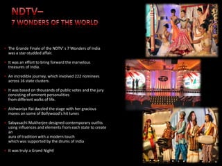 • The Grande Finale of the NDTV' s 7 Wonders of India
  was a star-studded affair.

• It was an effort to bring forward the marvelous
  treasures of India.

• An incredible journey, which involved 222 nominees
  across 16 state clusters.

• It was based on thousands of public votes and the jury
  consisting of eminent personalities
  from different walks of life.

• Aishwariya Rai dazzled the stage with her gracious
  moves on some of Bollywood's hit tunes

• Sabyasachi Mukherjee designed contemporary outfits
  using influences and elements from each state to create
  an
  aura of tradition with a modern touch
  which was supported by the drums of India

• It was truly a Grand Night!                               Group Companies   Associations
 
