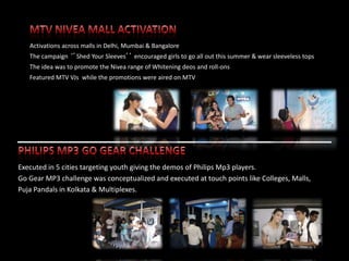 Activations across malls in Delhi, Mumbai & Bangalore
   The campaign ‘’Shed Your Sleeves’’ encouraged girls to go all out this summer & wear sleeveless tops
   The idea was to promote the Nivea range of Whitening deos and roll-ons
   Featured MTV VJs while the promotions were aired on MTV




Executed in 5 cities targeting youth giving the demos of Philips Mp3 players.
Go Gear MP3 challenge was conceptualized and executed at touch points like Colleges, Malls,
Puja Pandals in Kolkata & Multiplexes.




                                                                                                    42
 