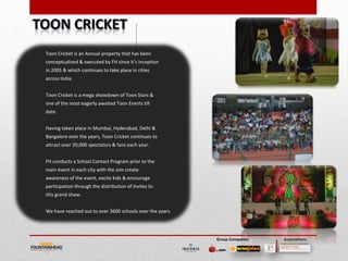 Toon Cricket is an Annual property that has been
conceptualized & executed by FH since it’s inception
in 2005 & which continues to take place in cities
across India.


Toon Cricket is a mega showdown of Toon Stars &
one of the most eagerly awaited Toon Events till
date.


Having taken place in Mumbai, Hyderabad, Delhi &
Bangalore over the years, Toon Cricket continues to
attract over 20,000 spectators & fans each year.


FH conducts a School Contact Program prior to the
main event in each city with the aim create
awareness of the event, excite kids & encourage
participation through the distribution of invites to
this grand show.


We have reached out to over 3600 schools over the years.




                                                           Group Companies   Associations
 