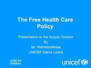 The Free Health Care Policy Presentation to the Supply Division By Mr. MahimboMdoe UNICEF Sierra Leone 