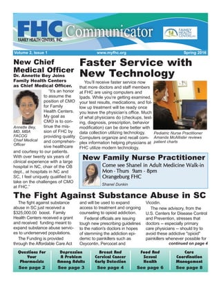 Volume 2, Issue 1 www.myfhc.org Spring 2016
Care
Coordination
Management
See page 8
Food And
Sexual
Health
See page 6
Breast And
Cervical Cancer
Early Detection
See page 4
Depression
A Problem
Among Adults
See page 3
Questions For
Your
Pharmacists
See page 2
Faster Service with
New Technology
You’ll receive faster service now
that more doctors and staff members
at FHC are using computers and
Ipads. While you’re getting examined,
your test results, medications, and fol-
low up treatment will be ready once
you leave the physician’s office. Much
of what physicians do (checkups, test-
ing, diagnosis, prescription, behavior
modification) can be done better with
data collection utilizing technology.
Computers organize and recall com-
plex information helping physicians at
FHC utilize modern technology.
Pediatric Nurse Practitioner
Amanda McAllister reviews
patient charts
New Chief
Medical Officer
Dr. Annette Bey Joins
Family Health Centers
as Chief Medical Officer.
“It’s an honor
to assume the
position of CMO
for Family
Health Centers.
My goal as
CMO is to con-
tinue the mis-
sion of FHC by
providing quality
and comprehen-
sive healthcare
and courtesy to our patients.
With over twenty six years of
clinical experience with a large
hospital in NC, chair of the OB
dept., at hospitals in NC and
SC, I feel uniquely qualified to
take on the challenges of CMO
at FHC.”
Annette Bey,
MD, MBA
FACOG
Chief Medical
Officer
The fight against substance
abuse in SC just received a
$325,000.00 boost. Family
Health Centers received a grant
and received funding meant to
expand substance abuse servic-
es to underserved populations.
The Funding is provided
through the Affordable Care Act
and will be used to expand
access to treatment and ongoing
counseling to opioid addiction.
Federal officials are issuing
tough new prescribing guidelines
to the nation's doctors in hopes
of stemming the addiction epi-
demic to painkillers such as
Oxycontin, Percocet and
Vicodin.
The new advisory, from the
U.S. Centers for Disease Control
and Prevention, stresses that
doctors -- especially primary
care physicians -- should try to
avoid these addictive "opioid"
painkillers whenever possible for
CCoommee sseeee SShhaanneell iinn AAdduulltt MMeeddiicciinnee WWaallkk-iinn
MMoonn - TThhuurrss 99aamm - 88ppmm
OOrraannggeebbuurrgg FFHHCC
Shanel Dunkin
The Fight Against Substance Abuse in SC
New Family Nurse Practitioner
continued on page 4
 