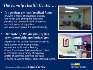 The Family Health Center …
• Is a patient centered medical home
  (PCMH), a model of healthcare delivery,
  and health care setting that facilitates
  partnerships between individual patients,
  and their personal physicians,
  and when appropriate, the patient’s family.

• Our state-of-the-art facility has
  been thoroughly modernized and
  expanded to provide improved access to
  care, quieter adult waiting rooms,
  educational tools, and a Reading
  Corner for children. Baltimore themed décor
  is prominent with a variety of individual
  photos of Baltimore adorning the walls
  of hallways, waiting rooms, and examining rooms.
 