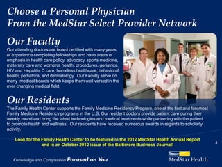 Choose a Personal Physician
From the MedStar Select Provider Network
Our Faculty
Our attending doctors are board certified with many years
of experience completing fellowships and have areas of
emphasis in health care policy, advocacy, sports medicine,
maternity care and women's health, procedures, geriatrics,
HIV and Hepatitis C care, homeless healthcare, behavioral
health, pediatrics, and dermatology. Our Faculty serve on
many medical boards which keeps them well versed in the
ever changing medical field.


Our Residents
The Family Health Center supports the Family Medicine Residency Program, one of the first and foremost
Family Medicine Residency programs in the U.S. Our resident doctors provide patient care during their
weekly round and bring the latest technologies and medical treatments while partnering with the patient
to promote health and wellness. Our residents have received numerous awards in regards to scholarly
activity.

    Look for the Family Health Center to be featured in the 2012 MedStar Health Annual Report
                                                                                                          4
                 and in an October 2012 issue of the Baltimore Business Journal!
 